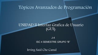 Tópicos Avanzados de Programación
UNIDAD ll Interfaz Grafica de Usuario
(GUI).
J-4
ISC 4 SEMESTRE GRUPO “B”
Irving Saúl Che Canul
 