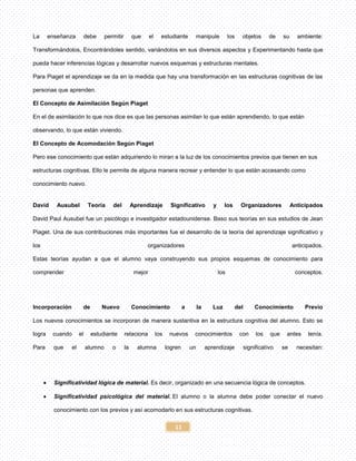 11
La enseñanza debe permitir que el estudiante manipule los objetos de su ambiente:
Transformándolos, Encontrándoles sentido, variándolos en sus diversos aspectos y Experimentando hasta que
pueda hacer inferencias lógicas y desarrollar nuevos esquemas y estructuras mentales.
Para Piaget el aprendizaje se da en la medida que hay una transformación en las estructuras cognitivas de las
personas que aprenden.
El Concepto de Asimilación Según Piaget
En el de asimilación lo que nos dice es que las personas asimilan lo que están aprendiendo, lo que están
observando, lo que están viviendo.
El Concepto de Acomodación Según Piaget
Pero ese conocimiento que están adquiriendo lo miran a la luz de los conocimientos previos que tienen en sus
estructuras cognitivas. Ello le permite de alguna manera recrear y entender lo que están accesando como
conocimiento nuevo.
David Ausubel Teoría del Aprendizaje Significativo y los Organizadores Anticipados
David Paul Ausubel fue un psicólogo e investigador estadounidense. Baso sus teorías en sus estudios de Jean
Piaget. Una de sus contribuciones más importantes fue el desarrollo de la teoría del aprendizaje significativo y
los organizadores anticipados.
Estas teorías ayudan a que el alumno vaya construyendo sus propios esquemas de conocimiento para
comprender mejor los conceptos.
Incorporación de Nuevo Conocimiento a la Luz del Conocimiento Previo
Los nuevos conocimientos se incorporan de manera sustantiva en la estructura cognitiva del alumno. Esto se
logra cuando el estudiante relaciona los nuevos conocimientos con los que antes tenía.
Para que el alumno o la alumna logren un aprendizaje significativo se necesitan:
 Significatividad lógica de material. Es decir, organizado en una secuencia lógica de conceptos.
 Significatividad psicológica del material. El alumno o la alumna debe poder conectar el nuevo
conocimiento con los previos y así acomodarlo en sus estructuras cognitivas.
 