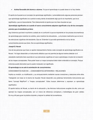 12
 Actitud favorable del alumno o alumna. Ya que el aprendizaje no puede darse si no hay interés.
El aporte de Ausubel es el concepto de aprendizaje significativo. Lamentablemente algunas personas piensan
que aprendizaje significativo es cuando le estoy dando al estudiante algo que le es importante, que le es
significativo, que es trascendental. Pero básicamente el aporte que nos hace Ausubel es que:
Aprendizaje significativo es cuando el nuevo conocimiento adquiere significado a luz de los conceptos
previos que el estudiante ya tiene.
Aquí tenemos que tener muchísimo cuidado de no confundir lo que es importante en los proceso de enseñanza
de aprendizaje para nosotros los adultos, para nosotros los educadores... y el proceso realmente que se da en
las estructuras cognitivas del estudiante. Que es: Entender lo que está aprendiendo a la luz de los
conocimientos previos que tiene. Eso es aprendizaje significativo.
Joseph D. Novak
Una de las personas que hace un aporte interesantísimo frente a este concepto de aprendizaje significativo es
Novak. Y él logra desarrollar un instrumento didáctico que nos permite de alguna manera detectar si el
estudiante realmente tiene asumida en sus estructuras cognitivas el nuevo aprendizaje a través de la creación
de los mapas conceptuales. Para poder hacer un mapa conceptual debo haber entendido el concepto. Porque
entonces puedo demostrar que lo puedo manipular con significado.
El aprendizaje no es solo la asimilación de conocimientos:
CONOCIMIENTOS NUEVOS → CONOCIMIENTOS ANTERIORES = RELACIONES
Implica su revisión, su modificación, y su enriquecimiento mediante nuevas conexiones y relaciones entre ellos.
Trabajando con base en la teoría de Ausubel, Novak desarrollo una poderosa herramienta instrucciones que
llamo "concept MapPoint" o "mapas conceptuales". Estos buscan determinar o expresar un aprendizaje
significativo.
El aporte teórico de Novak, su teoría de la educación y las técnicas instrucciones surgidas de ella; como por
ejemplo los mapas conceptuales, son un marco de referencia conceptual y metodológica de gran validez.
Es muy útil para guiar la práctica docente y mejorar la calidad de la enseñanza.
 