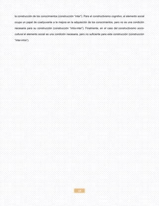 14
la construcción de los conocimientos (construcción “inter”). Para el constructivismo cognitivo, el elemento social
ocupa un papel de coadyuvante a la mejora en la adquisición de los conocimientos, pero no es una condición
necesaria para su construcción (construcción “intra-inter”). Finalmente, en el caso del constructivismo socio-
cultural el elemento social es una condición necesaria, pero no suficiente para esta construcción (construcción
“inter-intra”).
 