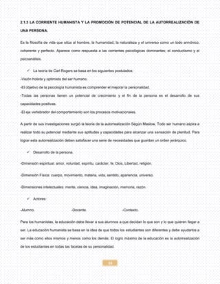 16
2.1.3 LA CORRIENTE HUMANISTA Y LA PROMOCIÓN DE POTENCIAL DE LA AUTORREALIZACIÓN DE
UNA PERSONA.
Es la filosofía de vida que sitúa al hombre, la humanidad, la naturaleza y el universo como un todo armónico,
coherente y perfecto. Aparece como respuesta a las corrientes psicológicas dominantes; el conductismo y el
psicoanálisis.
 La teoría de Carl Rogers se basa en los siguientes postulados:
-Visión holista y optimista del ser humano.
-El objetivo de la psicología humanista es comprender el mejorar la personalidad.
-Todas las personas tienen un potencial de crecimiento y el fin de la persona es el desarrollo de sus
capacidades positivas.
-El eje vertebrador del comportamiento son los procesos motivacionales.
A partir de sus investigaciones surgió la teoría de la autorrealización Según Maslow, Todo ser humano aspira a
realizar todo su potencial mediante sus aptitudes y capacidades para alcanzar una sensación de plenitud. Para
lograr esta autorrealización deben satisfacer una serie de necesidades que guardan un orden jerárquico.
 Desarrollo de la persona.
-Dimensión espiritual: amor, voluntad, espíritu, carácter, fe, Dios, Libertad, religión.
-Dimensión Física: cuerpo, movimiento, materia, vida, sentido, apariencia, universo.
-Dimensiones intelectuales: mente, ciencia, idea, imaginación, memoria, razón.
 Actores:
-Alumno. -Docente. -Contexto.
Para los humanistas, la educación debe llevar a sus alumnos a que decidan lo que son y lo que quieren llegar a
ser. La educación humanista se basa en la idea de que todos los estudiantes son diferentes y debe ayudarlos a
ser más como ellos mismos y menos como los demás. El logro máximo de la educación es la autorrealización
de los estudiantes en todas las facetas de su personalidad.
 