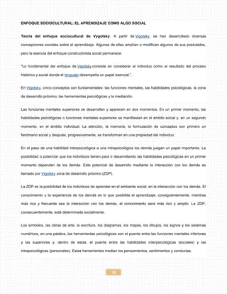 19
ENFOQUE SOCIOCULTURAL: EL APRENDIZAJE COMO ALGO SOCIAL
Teoría del enfoque sociocultural de Vygotsky. A partir de Vigotsky, se han desarrollado diversas
concepciones sociales sobre el aprendizaje. Algunas de ellas amplían o modifican algunos de sus postulados,
pero la esencia del enfoque constructivista social permanece.
"Lo fundamental del enfoque de Vigotsky consiste en considerar al individuo como el resultado del proceso
histórico y social donde el lenguaje desempeña un papel esencial.”.
En Vigotsky, cinco conceptos son fundamentales: las funciones mentales, las habilidades psicológicas, la zona
de desarrollo próximo, las herramientas psicológicas y la mediación.
Las funciones mentales superiores se desarrollan y aparecen en dos momentos. En un primer momento, las
habilidades psicológicas o funciones mentales superiores se manifiestan en el ámbito social y, en un segundo
momento, en el ámbito individual. La atención, la memoria, la formulación de conceptos son primero un
fenómeno social y después, progresivamente, se transforman en una propiedad del individuo.
En el paso de una habilidad interpsicológica a una intrapsicológica los demás juegan un papel importante. La
posibilidad o potenciar que los individuos tienen para ir desarrollando las habilidades psicológicas en un primer
momento dependen de los demás. Este potencial de desarrollo mediante la interacción con los demás es
llamado por Vigotsky zona de desarrollo próximo (ZDP).
La ZDP es la posibilidad de los individuos de aprender en el ambiente social, en la interacción con los demás. El
conocimiento y la experiencia de los demás es lo que posibilita el aprendizaje; consiguientemente, mientras
más rica y frecuente sea la interacción con los demás, el conocimiento será más rico y amplio. La ZDP,
consecuentemente, está determinada socialmente.
Los símbolos, las obras de arte, la escritura, los diagramas, los mapas, los dibujos, los signos y los sistemas
numéricos, en una palabra, las herramientas psicológicas son el puente entre las funciones mentales inferiores
y las superiores y, dentro de estas, el puente entre las habilidades interpsicológicas (sociales) y las
intrapsicológicas (personales). Estas herramientas median los pensamientos, sentimientos y conductas.
 