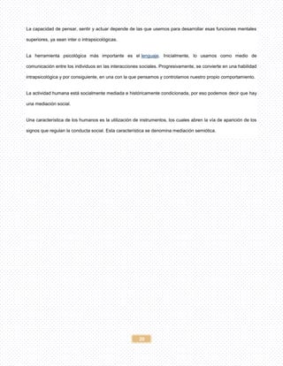 20
La capacidad de pensar, sentir y actuar depende de las que usemos para desarrollar esas funciones mentales
superiores, ya sean inter o intrapsicológicas.
La herramienta psicológica más importante es el lenguaje. Inicialmente, lo usamos como medio de
comunicación entre los individuos en las interacciones sociales. Progresivamente, se convierte en una habilidad
intrapsicológica y por consiguiente, en una con la que pensamos y controlamos nuestro propio comportamiento.
La actividad humana está socialmente mediada e históricamente condicionada, por eso podemos decir que hay
una mediación social.
Una característica de los humanos es la utilización de instrumentos, los cuales abren la vía de aparición de los
signos que regulan la conducta social. Esta característica se denomina mediación semiótica.
 