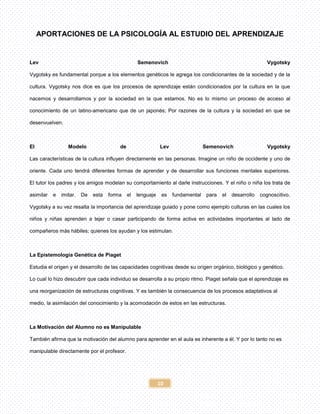 10
APORTACIONES DE LA PSICOLOGÍA AL ESTUDIO DEL APRENDIZAJE
Lev Semenovich Vygotsky
Vygotsky es fundamental porque a los elementos genéticos le agrega los condicionantes de la sociedad y de la
cultura. Vygotsky nos dice es que los procesos de aprendizaje están condicionados por la cultura en la que
nacemos y desarrollamos y por la sociedad en la que estamos. No es lo mismo un proceso de acceso al
conocimiento de un latino-americano que de un japonés; Por razones de la cultura y la sociedad en que se
desenvuelven.
El Modelo de Lev Semenovich Vygotsky
Las características de la cultura influyen directamente en las personas. Imagine un niño de occidente y uno de
oriente. Cada uno tendrá diferentes formas de aprender y de desarrollar sus funciones mentales superiores.
El tutor los padres y los amigos modelan su comportamiento al darle instrucciones. Y el niño o niña los trata de
asimilar e imitar. De esta forma el lenguaje es fundamental para el desarrollo cognoscitivo.
Vygotsky a su vez resalta la importancia del aprendizaje guiado y pone como ejemplo culturas en las cuales los
niños y niñas aprenden a tejer o casar participando de forma activa en actividades importantes al lado de
compañeros más hábiles; quienes los ayudan y los estimulan.
La Epistemología Genética de Piaget
Estudia el origen y el desarrollo de las capacidades cognitivas desde su origen orgánico, biológico y genético.
Lo cual lo hizo descubrir que cada individuo se desarrolla a su propio ritmo. Piaget señala que el aprendizaje es
una reorganización de estructuras cognitivas. Y es también la consecuencia de los procesos adaptativos al
medio, la asimilación del conocimiento y la acomodación de estos en las estructuras.
La Motivación del Alumno no es Manipulable
También afirma que la motivación del alumno para aprender en el aula es inherente a él. Y por lo tanto no es
manipulable directamente por el profesor.
 