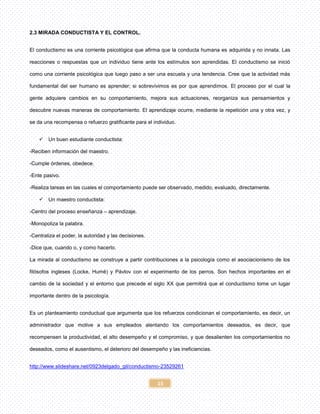 15
2.3 MIRADA CONDUCTISTA Y EL CONTROL.
El conductismo es una corriente psicológica que afirma que la conducta humana es adquirida y no innata. Las
reacciones o respuestas que un individuo tiene ante los estímulos son aprendidas. El conductismo se inició
como una corriente psicológica que luego paso a ser una escuela y una tendencia. Cree que la actividad más
fundamental del ser humano es aprender; si sobrevivimos es por que aprendimos. El proceso por el cual la
gente adquiere cambios en su comportamiento, mejora sus actuaciones, reorganiza sus pensamientos y
descubre nuevas maneras de comportamiento. El aprendizaje ocurre, mediante la repetición una y otra vez, y
se da una recompensa o refuerzo gratificante para el individuo.
 Un buen estudiante conductista:
-Reciben información del maestro.
-Cumple órdenes, obedece.
-Ente pasivo.
-Realiza tareas en las cuales el comportamiento puede ser observado, medido, evaluado, directamente.
 Un maestro conductista:
-Centro del proceso enseñanza – aprendizaje.
-Monopoliza la palabra.
-Centraliza el poder, la autoridad y las decisiones.
-Dice que, cuando o, y como hacerlo.
La mirada al conductismo se construye a partir contribuciones a la psicología como el asociacionismo de los
filósofos ingleses (Locke, Humé) y Pávlov con el experimento de los perros. Son hechos importantes en el
cambio de la sociedad y el entorno que precede el siglo XX que permitirá que el conductismo tome un lugar
importante dentro de la psicología.
Es un planteamiento conductual que argumenta que los refuerzos condicionan el comportamiento, es decir, un
administrador que motive a sus empleados alentando los comportamientos deseados, es decir, que
recompensen la productividad, el alto desempeño y el compromiso, y que desalienten los comportamientos no
deseados, como el ausentismo, el deterioro del desempeño y las ineficiencias.
http://www.slideshare.net/0923delgado_gil/conductismo-23529261
 