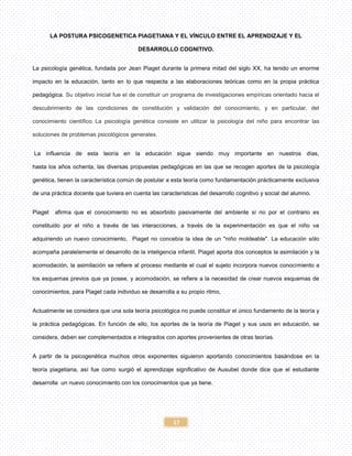 17
LA POSTURA PSICOGENETICA PIAGETIANA Y EL VÍNCULO ENTRE EL APRENDIZAJE Y EL
DESARROLLO COGNITIVO.
La psicología genética, fundada por Jean Piaget durante la primera mitad del siglo XX, ha tenido un enorme
impacto en la educación, tanto en lo que respecta a las elaboraciones teóricas como en la propia práctica
pedagógica. Su objetivo inicial fue el de constituir un programa de investigaciones empíricas orientado hacia el
descubrimiento de las condiciones de constitución y validación del conocimiento, y en particular, del
conocimiento científico. La psicología genética consiste en utilizar la psicología del niño para encontrar las
soluciones de problemas psicológicos generales.
La influencia de esta teoría en la educación sigue siendo muy importante en nuestros días,
hasta los años ochenta, las diversas propuestas pedagógicas en las que se recogen aportes de la psicología
genética, tienen la característica común de postular a esta teoría como fundamentación prácticamente exclusiva
de una práctica docente que tuviera en cuenta las características del desarrollo cognitivo y social del alumno.
Piaget afirma que el conocimiento no es absorbido pasivamente del ambiente si no por el contrario es
constituido por el niño a través de las interacciones, a través de la experimentación es que el niño va
adquiriendo un nuevo conocimiento, Piaget no concebía la idea de un "niño moldeable". La educación sólo
acompaña paralelamente el desarrollo de la inteligencia infantil, Piaget aporta dos conceptos la asimilación y la
acomodación, la asimilación se refiere al proceso mediante el cual el sujeto incorpora nuevos conocimiento a
los esquemas previos que ya posee, y acomodación, se refiere a la necesidad de crear nuevos esquemas de
conocimientos, para Piaget cada individuo se desarrolla a su propio ritmo,
Actualmente se considera que una sola teoría psicológica no puede constituir el único fundamento de la teoría y
la práctica pedagógicas. En función de ello, los aportes de la teoría de Piaget y sus usos en educación, se
considera, deben ser complementados e integrados con aportes provenientes de otras teorías.
A partir de la psicogenética muchos otros exponentes siguieron aportando conocimientos basándose en la
teoría piagetiana, así fue como surgió el aprendizaje significativo de Ausubel donde dice que el estudiante
desarrolla un nuevo conocimiento con los conocimientos que ya tiene.
 