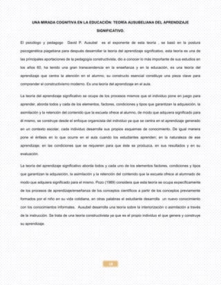 18
UNA MIRADA COGNITIVA EN LA EDUCACIÓN: TEORÍA AUSUBELIANA DEL APRENDIZAJE
SIGNIFICATIVO.
El psicólogo y pedagogo David P. Ausubel es el exponente de esta teoría , se basó en la postura
psicogenética piagetiana para después desarrollar la teoría del aprendizaje significativo, esta teoría es una de
las principales aportaciones de la pedagogía constructivista, dio a conocer lo más importante de sus estudios en
los años 60, ha tenido una gran transcendencia en la enseñanza y en la educación, es una teoría del
aprendizaje que centra la atención en el alumno, su constructo esencial constituye una pieza clave para
comprender el constructivismo moderno. Es una teoría del aprendizaje en el aula.
La teoría del aprendizaje significativo se ocupa de los procesos mismos que el individuo pone en juego para
aprender, aborda todos y cada de los elementos, factores, condiciones y tipos que garantizan la adquisición, la
asimilación y la retención del contenido que la escuela ofrece al alumno, de modo que adquiera significado para
él mismo, se construye desde el enfoque organicista del individuo ya que se centra en el aprendizaje generado
en un contexto escolar, cada individuo desarrolla sus propios esquemas de conocimiento. De igual manera
pone el énfasis en lo que ocurre en el aula cuando los estudiantes aprenden; en la naturaleza de ese
aprendizaje; en las condiciones que se requieren para que éste se produzca, en sus resultados y en su
evaluación.
La teoría del aprendizaje significativo aborda todos y cada uno de los elementos factores, condiciones y tipos
que garantizan la adquisición, la asimilación y la retención del contenido que la escuela ofrece al alumnado de
modo que adquiera significado para el mismo. Pozo (1989) considera que esta teoría se ocupa específicamente
de los procesos de aprendizaje/enseñanza de los conceptos científicos a partir de los conceptos previamente
formados por el niño en su vida cotidiana, en otras palabras el estudiante desarrolla un nuevo conocimiento
con los conocimientos informales. Ausubel desarrolla una teoría sobre la interiorización o asimilación a través
de la instrucción. Se trata de una teoría constructivista ya que es el propio individuo el que genera y construye
su aprendizaje.
 