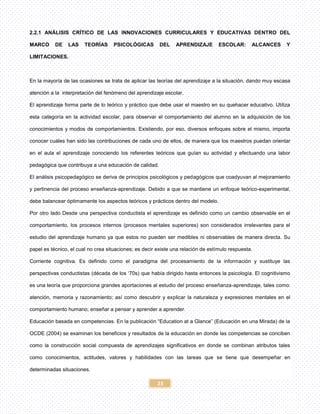 23
2.2.1 ANÁLISIS CRÍTICO DE LAS INNOVACIONES CURRICULARES Y EDUCATIVAS DENTRO DEL
MARCO DE LAS TEORÍAS PSICOLÓGICAS DEL APRENDIZAJE ESCOLAR: ALCANCES Y
LIMITACIONES.
En la mayoría de las ocasiones se trata de aplicar las teorías del aprendizaje a la situación, dando muy escasa
atención a la interpretación del fenómeno del aprendizaje escolar.
El aprendizaje forma parte de lo teórico y práctico que debe usar el maestro en su quehacer educativo. Utiliza
esta categoría en la actividad escolar, para observar el comportamiento del alumno en la adquisición de los
conocimientos y modos de comportamientos. Existiendo, por eso, diversos enfoques sobre el mismo, importa
conocer cuáles han sido las contribuciones de cada uno de ellos, de manera que los maestros puedan orientar
en el aula el aprendizaje conociendo los referentes teóricos que guían su actividad y efectuando una labor
pedagógica que contribuya a una educación de calidad.
El análisis psicopedagógico se deriva de principios psicológicos y pedagógicos que coadyuvan al mejoramiento
y pertinencia del proceso enseñanza-aprendizaje. Debido a que se mantiene un enfoque teórico-experimental,
debe balancear óptimamente los aspectos teóricos y prácticos dentro del modelo.
Por otro lado Desde una perspectiva conductista el aprendizaje es definido como un cambio observable en el
comportamiento, los procesos internos (procesos mentales superiores) son considerados irrelevantes para el
estudio del aprendizaje humano ya que estos no pueden ser medibles ni observables de manera directa. Su
papel es técnico, el cual no crea situaciones; es decir existe una relación de estímulo respuesta.
Corriente cognitiva. Es definido como el paradigma del procesamiento de la información y sustituye las
perspectivas conductistas (década de los ‘70s) que había dirigido hasta entonces la psicología. El cognitivismo
es una teoría que proporciona grandes aportaciones al estudio del proceso enseñanza-aprendizaje, tales como:
atención, memoria y razonamiento; así como descubrir y explicar la naturaleza y expresiones mentales en el
comportamiento humano; enseñar a pensar y aprender a aprender.
Educación basada en competencias. En la publicación “Education at a Glance” (Educación en una Mirada) de la
OCDE (2004) se examinan los beneficios y resultados de la educación en donde las competencias se conciben
como la construcción social compuesta de aprendizajes significativos en donde se combinan atributos tales
como conocimientos, actitudes, valores y habilidades con las tareas que se tiene que desempeñar en
determinadas situaciones.
 