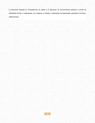 24
La Educación Basada en Competencias se refiere a la aplicación de conocimientos prácticos a través de
habilidades físicas e intelectuales, con respecto a criterios o estándares de desempeño esperados (normas o
calificaciones).
 