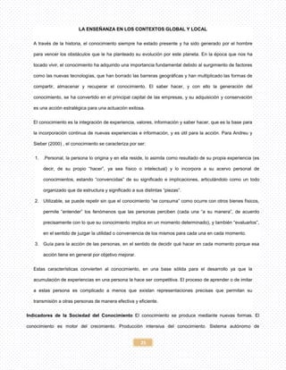 25
LA ENSEÑANZA EN LOS CONTEXTOS GLOBAL Y LOCAL
A través de la historia, el conocimiento siempre ha estado presente y ha sido generado por el hombre
para vencer los obstáculos que le ha planteado su evolución por este planeta. En la época que nos ha
tocado vivir, el conocimiento ha adquirido una importancia fundamental debido al surgimiento de factores
como las nuevas tecnologías, que han borrado las barreras geográficas y han multiplicado las formas de
compartir, almacenar y recuperar el conocimiento. El saber hacer, y con ello la generación del
conocimiento, se ha convertido en el principal capital de las empresas, y su adquisición y conservación
es una acción estratégica para una actuación exitosa.
El conocimiento es la integración de experiencia, valores, información y saber hacer, que es la base para
la incorporación continua de nuevas experiencias e información, y es útil para la acción. Para Andreu y
Sieber (2000) , el conocimiento se caracteriza por ser:
1. .Personal, la persona lo origina y en ella reside, lo asimila como resultado de su propia experiencia (es
decir, de su propio “hacer”, ya sea físico o intelectual) y lo incorpora a su acervo personal de
conocimientos, estando “convencidas” de su significado e implicaciones, articulándolo como un todo
organizado que da estructura y significado a sus distintas “piezas”.
2. Utilizable, se puede repetir sin que el conocimiento “se consuma” como ocurre con otros bienes físicos,
permite “entender” los fenómenos que las personas perciben (cada una “a su manera”, de acuerdo
precisamente con lo que su conocimiento implica en un momento determinado), y también “evaluarlos”,
en el sentido de juzgar la utilidad o conveniencia de los mismos para cada una en cada momento.
3. Guía para la acción de las personas, en el sentido de decidir qué hacer en cada momento porque esa
acción tiene en general por objetivo mejorar.
Estas características convierten al conocimiento, en una base sólida para el desarrollo ya que la
acumulación de experiencias en una persona la hace ser competitiva. El proceso de aprender o de imitar
a estas persona es complicado a menos que existan representaciones precisas que permitan su
transmisión a otras personas de manera efectiva y eficiente.
Indicadores de la Sociedad del Conocimiento El conocimiento se produce mediante nuevas formas. El
conocimiento es motor del crecimiento. Producción intensiva del conocimiento. Sistema autónomo de
 