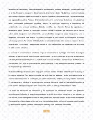 26
producción del conocimiento. Servicios basados en el conocimiento. Procesos educativos y formativos a lo largo
de la vida. Ciudadanos trabajadores del conocimiento. Uso intensivo de las TIC. Continúo cuestionamiento del
conocimiento. Actuación basada en procesos de reflexión. Valoración continua de normas y reglas establecidas.
Alta capacidad innovadora. Procesos dinámicos transformadores permanentes. Conformada por subsistemas,
redes, comunidades fuertemente vinculados. Asegura la producción, distribución y reproducción del
conocimiento como proceso estratégico. Sociedad científica. con diferentes formas de organización y
pensamiento social. Tomando en cuenta todo lo anterior, el SINED apuesta a que los actores que lo integran
actúen como trabajadores del conocimiento. La característica principal de estos trabajadores, será su
disposición permanente para generar y compartir información y conocimiento, en la búsqueda de nuevas
soluciones y caminos. Por lo tanto, el SINED plantea la instalación de nodos a los cuales se asociarán diversos
tipos de redes, comunidades y asociaciones, además de todos los individuos que quieran participar en una red
de redes sociales educativas.
La sociedad de conocimiento se caracteriza porque el conocimiento es el principal componente de cualquier
actividad, ya sea económica, social o cultural. La información y el conocimiento son el principal recurso de toda
actividad y también se constituyen en su producto. Esta sociedad considera a las Tecnologías de Información y
Comunicación (TIC) como un factor de cambio social, entre otros. Es una sociedad consiente del no-saber y de
los riesgos de lo que esto implica.
No es casualidad que diversos autores propugnen por hacer realidad el trabajo colaborativo en las aulas y en
los centros educativos. Pero queremos resaltar que en la frase „en las aulas y en los centros educativos‟ se
encierra la doble necesidad de hacerlo para, con y entre los alumnos y también para, con y entre los profesores.
Es precisamente en esta área en la que queremos enmarcar el presente trabajo: en la acuciante necesidad de
hacer realidad el trabajo colaborativo entre los docentes. Como ya lo ha apuntado Lieberman (1996)
Las redes, los mecanismos de colaboración y las asociaciones de educadores ofrecen a los profesores
comunidades profesionales de aprendizaje que ayudan al cambio de prácticas educativas en sus salones y en
sus escuelas, el desarrollo profesional es un arma potente para mejorar el proceso de enseñanza-aprendizaje.
Ejemplos serían: el aprendizaje común que surge cuando trabajan juntos profesores noveles y experimentados
[y] la creación de espacios y tiempos comunes para planear y hacer conexiones curriculares.
 