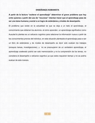6
ENSEÑANZA HUMANISTA
A partir de la lectura “acelerar el aprendizaje” determinar el grave problema que hay
entre quienes a partir del uso de “recursos” intentan hacer que el aprendizaje pase de
ser una tarea humana y social a un logro de estándares y niveles de desempeño.
El problema que existe en la actualidad es que se deja a un lado el aprendizaje, el
conocimiento que obtienen los alumnos, el cómo aprenden, un aprendizaje significativo como
Ausubel lo plantea es un esfuerzo cognitivo para relacionar la información nueva a partir de
los conocimientos previos del individuo, en esta situación planteada el aprendizaje pasa a ser
un libro de estándares y de niveles de desempeño es decir solo evalúan los trabajos
(ensayos tareas, investigaciones), y no se preocuparon de un verdadero aprendizaje, el
aprendizaje acelerado podría ser solo memorización y no la comprensión de los temas, no
considera el desempeño o esfuerzo cognitivo ya que estos requieren tiempo y no se podría
evaluar de esta manera.
 