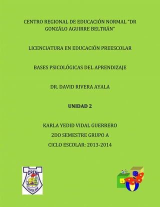 CENTRO REGIONAL DE EDUCACIÓN NORMAL “DR
GONZÁLO AGUIRRE BELTRÁN”
LICENCIATURA EN EDUCACIÓN PREESCOLAR
BASES PSICOLÓGICAS DEL APRENDIZAJE
DR. DAVID RIVERA AYALA
UNIDAD 2
KARLA YEDID VIDAL GUERRERO
2DO SEMESTRE GRUPO A
CICLO ESCOLAR: 2013-2014
 