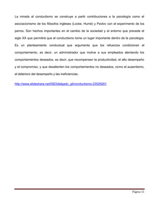 Página 11
La mirada al conductismo se construye a partir contribuciones a la psicología como el
asociacionismo de los filósofos ingleses (Locke, Humé) y Pavlov con el experimento de los
perros. Son hechos importantes en el cambio de la sociedad y el entorno que precede el
siglo XX que permitirá que el conductismo tome un lugar importante dentro de la psicología.
Es un planteamiento conductual que argumenta que los refuerzos condicionan el
comportamiento, es decir, un administrador que motive a sus empleados alentando los
comportamientos deseados, es decir, que recompensen la productividad, el alto desempeño
y el compromiso, y que desalienten los comportamientos no deseados, como el ausentismo,
el deterioro del desempeño y las ineficiencias.
http://www.slideshare.net/0923delgado_gil/conductismo-23529261
 