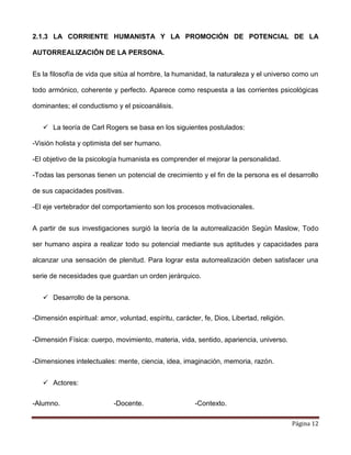 Página 12
2.1.3 LA CORRIENTE HUMANISTA Y LA PROMOCIÓN DE POTENCIAL DE LA
AUTORREALIZACIÓN DE LA PERSONA.
Es la filosofía de vida que sitúa al hombre, la humanidad, la naturaleza y el universo como un
todo armónico, coherente y perfecto. Aparece como respuesta a las corrientes psicológicas
dominantes; el conductismo y el psicoanálisis.
 La teoría de Carl Rogers se basa en los siguientes postulados:
-Visión holista y optimista del ser humano.
-El objetivo de la psicología humanista es comprender el mejorar la personalidad.
-Todas las personas tienen un potencial de crecimiento y el fin de la persona es el desarrollo
de sus capacidades positivas.
-El eje vertebrador del comportamiento son los procesos motivacionales.
A partir de sus investigaciones surgió la teoría de la autorrealización Según Maslow, Todo
ser humano aspira a realizar todo su potencial mediante sus aptitudes y capacidades para
alcanzar una sensación de plenitud. Para lograr esta autorrealización deben satisfacer una
serie de necesidades que guardan un orden jerárquico.
 Desarrollo de la persona.
-Dimensión espiritual: amor, voluntad, espíritu, carácter, fe, Dios, Libertad, religión.
-Dimensión Física: cuerpo, movimiento, materia, vida, sentido, apariencia, universo.
-Dimensiones intelectuales: mente, ciencia, idea, imaginación, memoria, razón.
 Actores:
-Alumno. -Docente. -Contexto.
 