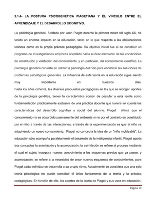 Página 14
2.1.4- LA POSTURA PSICOGENETICA PIAGETIANA Y EL VÍNCULO ENTRE EL
APRENDIZAJE Y EL DESARROLLO COGNITIVO.
La psicología genética, fundada por Jean Piaget durante la primera mitad del siglo XX, ha
tenido un enorme impacto en la educación, tanto en lo que respecta a las elaboraciones
teóricas como en la propia práctica pedagógica. Su objetivo inicial fue el de constituir un
programa de investigaciones empíricas orientado hacia el descubrimiento de las condiciones
de constitución y validación del conocimiento, y en particular, del conocimiento científico. La
psicología genética consiste en utilizar la psicología del niño para encontrar las soluciones de
problemas psicológicos generales. La influencia de esta teoría en la educación sigue siendo
muy importante en nuestros días,
hasta los años ochenta, las diversas propuestas pedagógicas en las que se recogen aportes
de la psicología genética, tienen la característica común de postular a esta teoría como
fundamentación prácticamente exclusiva de una práctica docente que tuviera en cuenta las
características del desarrollo cognitivo y social del alumno. Piaget afirma que el
conocimiento no es absorbido pasivamente del ambiente si no por el contrario es constituido
por el niño a través de las interacciones, a través de la experimentación es que el niño va
adquiriendo un nuevo conocimiento, Piaget no concebía la idea de un "niño moldeable". La
educación sólo acompaña paralelamente el desarrollo de la inteligencia infantil, Piaget aporta
dos conceptos la asimilación y la acomodación, la asimilación se refiere al proceso mediante
el cual el sujeto incorpora nuevos conocimiento a los esquemas previos que ya posee, y
acomodación, se refiere a la necesidad de crear nuevos esquemas de conocimientos, para
Piaget cada individuo se desarrolla a su propio ritmo, Actualmente se considera que una sola
teoría psicológica no puede constituir el único fundamento de la teoría y la práctica
pedagógicas. En función de ello, los aportes de la teoría de Piaget y sus usos en educación,
 