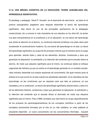 Página 16
2.1.5- UNA MIRADA COGNITIVA EN LA EDUCACIÓN: TEORÍA AUSUBELIANA DEL
APRENDIZAJE SIGNIFICATIVO.
El psicólogo y pedagogo David P. Ausubel es el exponente de esta teoría , se basó en la
postura psicogenética piagetiana para después desarrollar la teoría del aprendizaje
significativo, esta teoría es una de las principales aportaciones de la pedagogía
constructivista, dio a conocer lo más importante de sus estudios en los años 60, ha tenido
una gran transcendencia en la enseñanza y en la educación, es una teoría del aprendizaje
que centra la atención en el alumno, su constructo esencial constituye una pieza clave para
comprender el constructivismo moderno. Es una teoría del aprendizaje en el aula. La teoría
del aprendizaje significativo se ocupa de los procesos mismos que el individuo pone en juego
para aprender, aborda todos y cada de los elementos, factores, condiciones y tipos que
garantizan la adquisición, la asimilación y la retención del contenido que la escuela ofrece al
alumno, de modo que adquiera significado para él mismo, se construye desde el enfoque
organicista del individuo ya que se centra en el aprendizaje generado en un contexto escolar,
cada individuo desarrolla sus propios esquemas de conocimiento. De igual manera pone el
énfasis en lo que ocurre en el aula cuando los estudiantes aprenden; en la naturaleza de ese
aprendizaje; en las condiciones que se requieren para que éste se produzca, en sus
resultados y en su evaluación. La teoría del aprendizaje significativo aborda todos y cada uno
de los elementos factores, condiciones y tipos que garantizan la adquisición, la asimilación y
la retención del contenido que la escuela ofrece al alumnado de modo que adquiera
significado para el mismo. Pozo (1989) considera que esta teoría se ocupa específicamente
de los procesos de aprendizaje/enseñanza de los conceptos científicos a partir de los
conceptos previamente formados por el niño en su vida cotidiana, en otras palabras el
estudiante desarrolla un nuevo conocimiento con los conocimientos informales. Ausubel
 