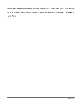 Página 17
desarrolla una teoría sobre la interiorización o asimilación a través de la instrucción. Se trata
de una teoría constructivista ya que es el propio individuo el que genera y construye su
aprendizaje.
 