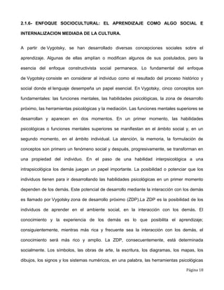 Página 18
2.1.6- ENFOQUE SOCIOCULTURAL: EL APRENDIZAJE COMO ALGO SOCIAL E
INTERNALIZACION MEDIADA DE LA CULTURA.
A partir de Vygotsky, se han desarrollado diversas concepciones sociales sobre el
aprendizaje. Algunas de ellas amplían o modifican algunos de sus postulados, pero la
esencia del enfoque constructivista social permanece. Lo fundamental del enfoque
de Vygotsky consiste en considerar al individuo como el resultado del proceso histórico y
social donde el lenguaje desempeña un papel esencial. En Vygotsky, cinco conceptos son
fundamentales: las funciones mentales, las habilidades psicológicas, la zona de desarrollo
próximo, las herramientas psicológicas y la mediación. Las funciones mentales superiores se
desarrollan y aparecen en dos momentos. En un primer momento, las habilidades
psicológicas o funciones mentales superiores se manifiestan en el ámbito social y, en un
segundo momento, en el ámbito individual. La atención, la memoria, la formulación de
conceptos son primero un fenómeno social y después, progresivamente, se transforman en
una propiedad del individuo. En el paso de una habilidad interpsicológica a una
intrapsicológica los demás juegan un papel importante. La posibilidad o potenciar que los
individuos tienen para ir desarrollando las habilidades psicológicas en un primer momento
dependen de los demás. Este potencial de desarrollo mediante la interacción con los demás
es llamado por Vygotsky zona de desarrollo próximo (ZDP).La ZDP es la posibilidad de los
individuos de aprender en el ambiente social, en la interacción con los demás. El
conocimiento y la experiencia de los demás es lo que posibilita el aprendizaje;
consiguientemente, mientras más rica y frecuente sea la interacción con los demás, el
conocimiento será más rico y amplio. La ZDP, consecuentemente, está determinada
socialmente. Los símbolos, las obras de arte, la escritura, los diagramas, los mapas, los
dibujos, los signos y los sistemas numéricos, en una palabra, las herramientas psicológicas
 