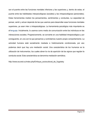 Página 19
son el puente entre las funciones mentales inferiores y las superiores y, dentro de estas, el
puente entre las habilidades interpsicológicas (sociales) y las intrapsicológicas (personales).
Estas herramientas median los pensamientos, sentimientos y conductas. La capacidad de
pensar, sentir y actuar depende de las que usemos para desarrollar esas funciones mentales
superiores, ya sean inter o intrapsicológicas. La herramienta psicológica más importante es
el lenguaje. Inicialmente, lo usamos como medio de comunicación entre los individuos en las
interacciones sociales. Progresivamente, se convierte en una habilidad intrapsicológica y por
consiguiente, en una con la que pensamos y controlamos nuestro propio comportamiento. La
actividad humana está socialmente mediada e históricamente condicionada, por eso
podemos decir que hay una mediación social. Una característica de los humanos es la
utilización de instrumentos, los cuales abren la vía de aparición de los signos que regulan la
conducta social. Esta característica se denomina mediación semiótica.
http://www.ecured.cu/index.php/Enfoque_sociocultural_de_Vygotsky
 