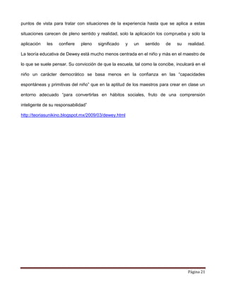 Página 21
puntos de vista para tratar con situaciones de la experiencia hasta que se aplica a estas
situaciones carecen de pleno sentido y realidad, solo la aplicación los comprueba y solo la
aplicación les confiere pleno significado y un sentido de su realidad.
La teoría educativa de Dewey está mucho menos centrada en el niño y más en el maestro de
lo que se suele pensar. Su convicción de que la escuela, tal como la concibe, inculcará en el
niño un carácter democrático se basa menos en la confianza en las “capacidades
espontáneas y primitivas del niño” que en la aptitud de los maestros para crear en clase un
entorno adecuado “para convertirlas en hábitos sociales, fruto de una comprensión
inteligente de su responsabilidad”
http://teoriasunikino.blogspot.mx/2009/03/dewey.html
 