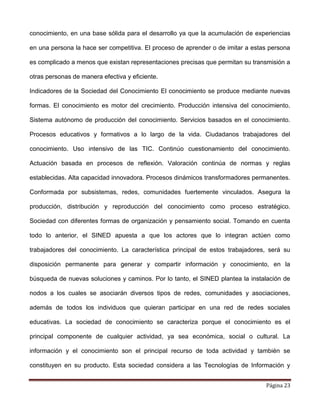 Página 23
conocimiento, en una base sólida para el desarrollo ya que la acumulación de experiencias
en una persona la hace ser competitiva. El proceso de aprender o de imitar a estas persona
es complicado a menos que existan representaciones precisas que permitan su transmisión a
otras personas de manera efectiva y eficiente.
Indicadores de la Sociedad del Conocimiento El conocimiento se produce mediante nuevas
formas. El conocimiento es motor del crecimiento. Producción intensiva del conocimiento.
Sistema autónomo de producción del conocimiento. Servicios basados en el conocimiento.
Procesos educativos y formativos a lo largo de la vida. Ciudadanos trabajadores del
conocimiento. Uso intensivo de las TIC. Continúo cuestionamiento del conocimiento.
Actuación basada en procesos de reflexión. Valoración continúa de normas y reglas
establecidas. Alta capacidad innovadora. Procesos dinámicos transformadores permanentes.
Conformada por subsistemas, redes, comunidades fuertemente vinculados. Asegura la
producción, distribución y reproducción del conocimiento como proceso estratégico.
Sociedad con diferentes formas de organización y pensamiento social. Tomando en cuenta
todo lo anterior, el SINED apuesta a que los actores que lo integran actúen como
trabajadores del conocimiento. La característica principal de estos trabajadores, será su
disposición permanente para generar y compartir información y conocimiento, en la
búsqueda de nuevas soluciones y caminos. Por lo tanto, el SINED plantea la instalación de
nodos a los cuales se asociarán diversos tipos de redes, comunidades y asociaciones,
además de todos los individuos que quieran participar en una red de redes sociales
educativas. La sociedad de conocimiento se caracteriza porque el conocimiento es el
principal componente de cualquier actividad, ya sea económica, social o cultural. La
información y el conocimiento son el principal recurso de toda actividad y también se
constituyen en su producto. Esta sociedad considera a las Tecnologías de Información y
 