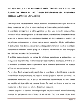 Página 25
2.2.1 ANALISIS CRÍTICO DE LAS INNOVACIONES CURRICULARES Y EDUCATIVAS
DENTRO DEL MARCO DE LAS TEORIAS PSICOLOGICAS DEL APRENDIZAJE
ESCOLAR: ALCANCES Y LIMIITACIONES.
En la mayoría de las ocasiones se trata de aplicar las teorías del aprendizaje a la situación,
dando muy escasa atención a la interpretación del fenómeno del aprendizaje escolar.
El aprendizaje forma parte de lo teórico y práctico que debe usar el maestro en su quehacer
educativo. Utiliza esta categoría en la actividad escolar, para observar el comportamiento del
alumno en la adquisición de los conocimientos y modos de comportamientos. Existiendo, por
eso, diversos enfoques sobre el mismo, importa conocer cuáles han sido las contribuciones
de cada uno de ellos, de manera que los maestros puedan orientar en el aula el aprendizaje
conociendo los referentes teóricos que guían su actividad y efectuando una labor pedagógica
que contribuya a una educación de calidad.
El análisis psicopedagógico se deriva de principios psicológicos y pedagógicos que
coadyuvan al mejoramiento y pertinencia del proceso enseñanza-aprendizaje. Debido a que
se mantiene un enfoque teórico-experimental, debe balancear óptimamente los aspectos
teóricos y prácticos dentro del modelo.
Por otro lado Desde una perspectiva conductista el aprendizaje es definido como un cambio
observable en el comportamiento, los procesos internos (procesos mentales superiores) son
considerados irrelevantes para el estudio del aprendizaje humano ya que estos no pueden
ser medibles ni observables de manera directa. Su papel es técnico, el cual no crea
situaciones; es decir existe una relación de estímulo respuesta.
Corriente cognitiva. Es definido como el paradigma del procesamiento de la información y
sustituye las perspectivas conductistas (década de los ‘70s) que había dirigido hasta
 