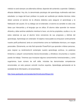 Página 28
método no será siempre una alternativa idónea: depende del contenido a aprender. Calidad y
eficacia didáctica: Hoy día, la denominada psicología del aprendizaje multimedia está bien
estudiada. La magia del buen profesor no puede ser sustituida por alardes técnicos: éstos
deben ponerse al servicio de la eficacia didáctica para asegurar el aprendizaje y la
fidelización del usuario. En su diálogo con el ordenador, el alumno es sensible no sólo a las
ideas que intercambia y al lenguaje que se utiliza. El alumno debe aprender de manera
eficiente y debe sentirse satisfecho mientras lo hace: uno de los propósitos, ocultos o no, de
estos sistemas es que el alumno tome conciencia de sus progresos y disfrute del
aprendizaje. Aprendizaje sin ordenador: El objetivo inexcusable es enriquecer continuamente
nuestro perfil profesional, tanto en conocimientos como en habilidades técnicas y en rasgos
personales. Obviamente, es más fácil aprender PowerPoint que aprender a liderar personas,
para mejorar su rendimiento.Al contemplar nuestro aprendizaje continuo, no podemos
limitarnos a adquirir conocimientos técnico-funcionales y ofimáticos circunscritos a nuestro
puesto de trabajo. Tenemos que incorporar algunos conocimientos transnacionales y, como
sugeríamos, buen número de soft skills, incluidas las denominadas competencias
emocionales; en esto parecen coincidir muchos expertos. Aprendizaje permanente en la
sociedad de la información y el conocimiento.
http://www.gestiopolis.com/canales/derrhh/articulos/49/apsi.htm
 