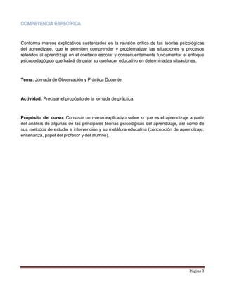 Página 3
Conforma marcos explicativos sustentados en la revisión crítica de las teorías psicológicas
del aprendizaje, que le permiten comprender y problematizar las situaciones y procesos
referidos al aprendizaje en el contexto escolar y consecuentemente fundamentar el enfoque
psicopedagógico que habrá de guiar su quehacer educativo en determinadas situaciones.
Tema: Jornada de Observación y Práctica Docente.
Actividad: Precisar el propósito de la jornada de práctica.
Propósito del curso: Construir un marco explicativo sobre lo que es el aprendizaje a partir
del análisis de algunas de las principales teorías psicológicas del aprendizaje, así como de
sus métodos de estudio e intervención y su metáfora educativa (concepción de aprendizaje,
enseñanza, papel del profesor y del alumno).
 