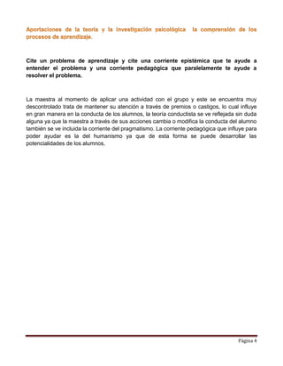 Página 4
Cite un problema de aprendizaje y cite una corriente epistémica que te ayude a
entender el problema y una corriente pedagógica que paralelamente te ayude a
resolver el problema.
La maestra al momento de aplicar una actividad con el grupo y este se encuentra muy
descontrolado trata de mantener su atención a través de premios o castigos, lo cual influye
en gran manera en la conducta de los alumnos, la teoría conductista se ve reflejada sin duda
alguna ya que la maestra a través de sus acciones cambia o modifica la conducta del alumno
también se ve incluida la corriente del pragmatismo. La corriente pedagógica que influye para
poder ayudar es la del humanismo ya que de esta forma se puede desarrollar las
potencialidades de los alumnos.
 