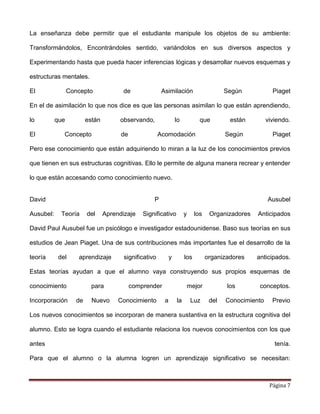 Página 7
La enseñanza debe permitir que el estudiante manipule los objetos de su ambiente:
Transformándolos, Encontrándoles sentido, variándolos en sus diversos aspectos y
Experimentando hasta que pueda hacer inferencias lógicas y desarrollar nuevos esquemas y
estructuras mentales.
El Concepto de Asimilación Según Piaget
En el de asimilación lo que nos dice es que las personas asimilan lo que están aprendiendo,
lo que están observando, lo que están viviendo.
El Concepto de Acomodación Según Piaget
Pero ese conocimiento que están adquiriendo lo miran a la luz de los conocimientos previos
que tienen en sus estructuras cognitivas. Ello le permite de alguna manera recrear y entender
lo que están accesando como conocimiento nuevo.
David P Ausubel
Ausubel: Teoría del Aprendizaje Significativo y los Organizadores Anticipados
David Paul Ausubel fue un psicólogo e investigador estadounidense. Baso sus teorías en sus
estudios de Jean Piaget. Una de sus contribuciones más importantes fue el desarrollo de la
teoría del aprendizaje significativo y los organizadores anticipados.
Estas teorías ayudan a que el alumno vaya construyendo sus propios esquemas de
conocimiento para comprender mejor los conceptos.
Incorporación de Nuevo Conocimiento a la Luz del Conocimiento Previo
Los nuevos conocimientos se incorporan de manera sustantiva en la estructura cognitiva del
alumno. Esto se logra cuando el estudiante relaciona los nuevos conocimientos con los que
antes tenía.
Para que el alumno o la alumna logren un aprendizaje significativo se necesitan:
 