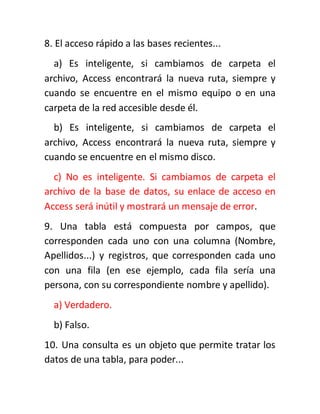 8. El acceso rápido a las bases recientes...
a) Es inteligente, si cambiamos de carpeta el
archivo, Access encontrará la nueva ruta, siempre y
cuando se encuentre en el mismo equipo o en una
carpeta de la red accesible desde él.
b) Es inteligente, si cambiamos de carpeta el
archivo, Access encontrará la nueva ruta, siempre y
cuando se encuentre en el mismo disco.
c) No es inteligente. Si cambiamos de carpeta el
archivo de la base de datos, su enlace de acceso en
Access será inútil y mostrará un mensaje de error.
9. Una tabla está compuesta por campos, que
corresponden cada uno con una columna (Nombre,
Apellidos...) y registros, que corresponden cada uno
con una fila (en ese ejemplo, cada fila sería una
persona, con su correspondiente nombre y apellido).
a) Verdadero.
b) Falso.
10. Una consulta es un objeto que permite tratar los
datos de una tabla, para poder...
 