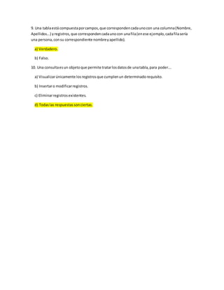 9. Una tablaestá compuestaporcampos,que correspondencadaunocon una columna(Nombre,
Apellidos...) yregistros,que correspondencadaunocon unafila(enese ejemplo,cadafilasería
una persona,consu correspondiente nombreyapellido).
a) Verdadero.
b) Falso.
10. Una consultaesun objetoque permite tratarlosdatosde unatabla,para poder...
a) Visualizarúnicamente losregistrosque cumplenun determinadorequisito.
b) Insertaro modificarregistros.
c) Eliminarregistrosexistentes.
d) Todaslas respuestassonciertas.
 