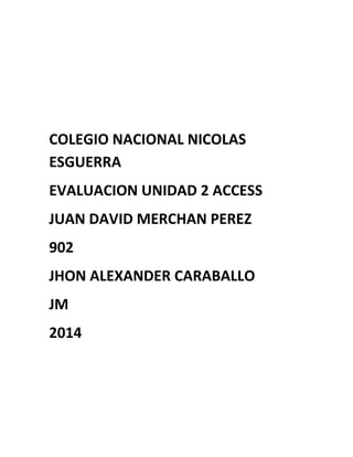 COLEGIO NACIONAL NICOLAS
ESGUERRA
EVALUACION UNIDAD 2 ACCESS
JUAN DAVID MERCHAN PEREZ
902
JHON ALEXANDER CARABALLO
JM
2014
 