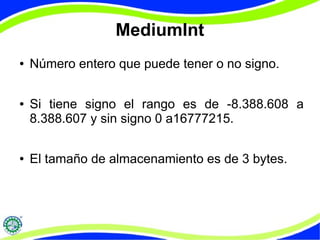 MediumInt 
● Número entero que puede tener o no signo. 
● Si tiene signo el rango es de -8.388.608 a 
8.388.607 y sin signo 0 a16777215. 
● El tamaño de almacenamiento es de 3 bytes. 
 