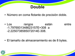 Double 
● Número en coma flotante de precisión doble. 
● Los rangos están entre 
-1.7976931348623157E+308 a 
-2.2250738585072014E-308. 
● El tamaño de almacenamiento es de 8 bytes. 
 