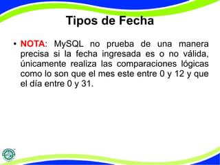 Tipos de Fecha 
● NOTA: MySQL no prueba de una manera 
precisa si la fecha ingresada es o no válida, 
únicamente realiza las comparaciones lógicas 
como lo son que el mes este entre 0 y 12 y que 
el día entre 0 y 31. 
 
