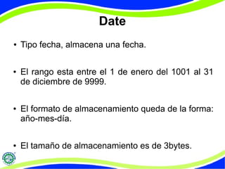 Date 
● Tipo fecha, almacena una fecha. 
● El rango esta entre el 1 de enero del 1001 al 31 
de diciembre de 9999. 
● El formato de almacenamiento queda de la forma: 
año-mes-día. 
● El tamaño de almacenamiento es de 3bytes. 
 