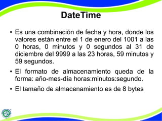 DateTime 
● Es una combinación de fecha y hora, donde los 
valores están entre el 1 de enero del 1001 a las 
0 horas, 0 minutos y 0 segundos al 31 de 
diciembre del 9999 a las 23 horas, 59 minutos y 
59 segundos. 
● El formato de almacenamiento queda de la 
forma: año-mes-día horas:minutos:segundo. 
● El tamaño de almacenamiento es de 8 bytes 
 