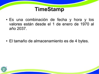 TimeStamp 
● Es una combinación de fecha y hora y los 
valores están desde el 1 de enero de 1970 al 
año 2037. 
● El tamaño de almacenamiento es de 4 bytes. 
 