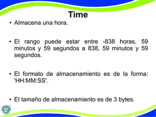 Time 
● Almacena una hora. 
● El rango puede estar entre -838 horas, 59 
minutos y 59 segundos a 838, 59 minutos y 59 
segundos. 
● El formato de almacenamiento es de la forma: 
'HH:MM:SS'. 
● El tamaño de almacenamiento es de 3 bytes. 
 