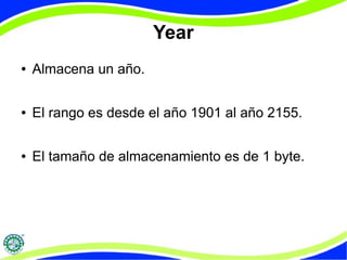 Year 
● Almacena un año. 
● El rango es desde el año 1901 al año 2155. 
● El tamaño de almacenamiento es de 1 byte. 
 