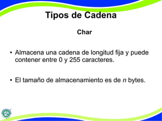 Tipos de Cadena 
Char 
● Almacena una cadena de longitud fija y puede 
contener entre 0 y 255 caracteres. 
● El tamaño de almacenamiento es de n bytes. 
 