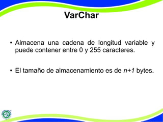 VarChar 
● Almacena una cadena de longitud variable y 
puede contener entre 0 y 255 caracteres. 
● El tamaño de almacenamiento es de n+1 bytes. 
 