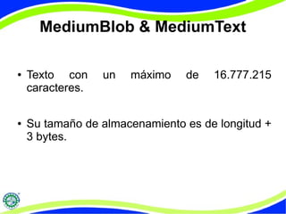 MediumBlob & MediumText 
● Texto con un máximo de 16.777.215 
caracteres. 
● Su tamaño de almacenamiento es de longitud + 
3 bytes. 
 