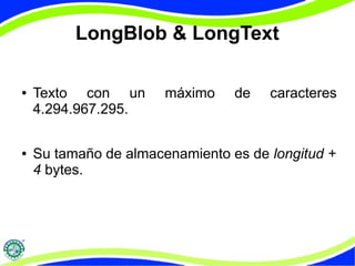 LongBlob & LongText 
● Texto con un máximo de caracteres 
4.294.967.295. 
● Su tamaño de almacenamiento es de longitud + 
4 bytes. 
 