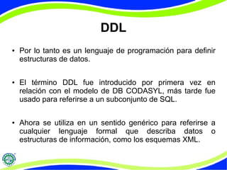 DDL 
● Por lo tanto es un lenguaje de programación para definir 
estructuras de datos. 
● El término DDL fue introducido por primera vez en 
relación con el modelo de DB CODASYL, más tarde fue 
usado para referirse a un subconjunto de SQL. 
● Ahora se utiliza en un sentido genérico para referirse a 
cualquier lenguaje formal que describa datos o 
estructuras de información, como los esquemas XML. 
 