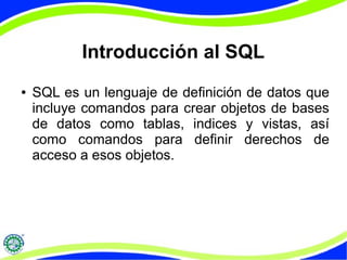Introducción al SQL 
● SQL es un lenguaje de definición de datos que 
incluye comandos para crear objetos de bases 
de datos como tablas, indices y vistas, así 
como comandos para definir derechos de 
acceso a esos objetos. 
 