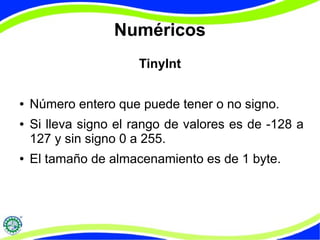Numéricos 
TinyInt 
● Número entero que puede tener o no signo. 
● Si lleva signo el rango de valores es de -128 a 
127 y sin signo 0 a 255. 
● El tamaño de almacenamiento es de 1 byte. 
 