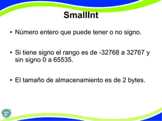 SmallInt 
● Número entero que puede tener o no signo. 
● Si tiene signo el rango es de -32768 a 32767 y 
sin signo 0 a 65535. 
● El tamaño de almacenamiento es de 2 bytes. 
 